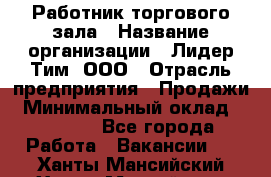 Работник торгового зала › Название организации ­ Лидер Тим, ООО › Отрасль предприятия ­ Продажи › Минимальный оклад ­ 15 000 - Все города Работа » Вакансии   . Ханты-Мансийский,Ханты-Мансийск г.